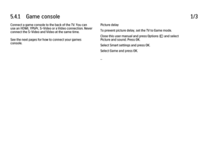 Page 2185.4.1      Game  console1/3Connect a game console to the back of the TV. You can
use an HDMI, YPbPr, S-Video or a Video connection. Never
connect the S-Video and Video at the same time.
See the next pages for how to connect your games
console.
Picture delay
To prevent picture delay, set the TV to Game mode.
Close this user manual and press Options o and select
Picture and sound. Press OK.
Select Smart settings and press OK.
Select Game and press OK.
...
 