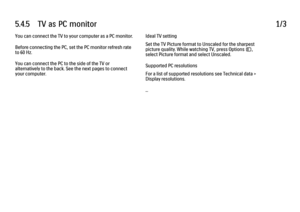 Page 2265.4.5      TV  as  PC  monitor1/3You can connect the TV to your computer as a PC monitor.
Before connecting the PC, set the PC monitor refresh rate
to 60 Hz.
You can connect the PC to the side of the TV or
alternatively to the back. See the next pages to connect
your computer.
Ideal TV setting
Set the TV Picture format to Unscaled for the sharpest
picture quality. While watching TV, press Options o,
select Picture format and select Unscaled.
Supported PC resolutions
For a list of supported resolutions...