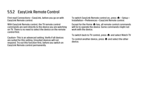 Page 2325.5.2   EasyLink Remote ControlFirst read Connections > EasyLink, before you go on with
EasyLink Remote control.
With EasyLink Remote control, the TV remote control
commands are sent directly to the device you are watching
on TV. There is no need to select the device on the remote
control first.
Caution> This is an advanced setting. Verify if all devices
are suited for this setting. Unsuited devices will not
respond. Try out this function first, before you switch on
EasyLink Remote control permanently....