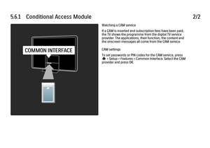 Page 2345.6.1      Conditional  Access  Module2/2Watching a CAM service
If a CAM is inserted and subscription fees have been paid,
the TV shows the programme from the digital TV service
provider. The applications, their function, the content and
the onscreen messages all come from the CAM service.
CAM settings
To set passwords or PIN codes for the CAM service, press
h > Setup > Features > Common Interface. Select the CAM
provider and press OK.
 