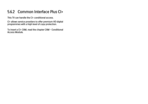 Page 2355.6.2   Common Interface Plus CI+This TV can handle the CI+ conditional access.
CI+ allows service providers to offer premium HD digital
programmes with a high level of copy protection.
To insert a CI+ CAM, read the chapter CAM - Conditional
Access Module.
 