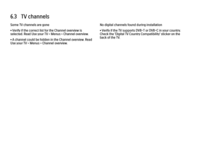 Page 2416.3   TV channelsSome TV channels are gone
• Verify if the correct list for the Channel overview is
selected. Read Use your TV > Menus > Channel overview.
• A channel could be hidden in the Channel overview. Read
Use your TV > Menus > Channel overview.
No digital channels found during installation
• Verify if the TV supports DVB-T or DVB-C in your country.
Check the 'Digital TV Country Compatibility' sticker on the
back of the TV.
 