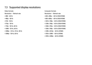 Page 2527.3   Supported display resolutionsVideo formats
Resolution — Refresh rate
• 480i - 60 Hz
• 480p - 60 Hz
• 576i - 50 Hz
• 576p - 50 Hz
• 720p - 50 Hz, 60 Hz
• 1080i - 50 Hz, 60 Hz
• 1080p - 24 Hz, 25 Hz, 30 Hz
• 1080p - 50 Hz, 60 Hz
Computer formats
Resolution — Refresh rate
• 640 x 480p — 60 Hz (VGA/HDMI)
• 600 x 800p — 60 Hz (VGA/HDMI)
• 1024 x 768p — 60 Hz (VGA/HDMI)
• 1280 x 768p — 60 Hz (VGA/HDMI)
• 1360 x 765p — 60 Hz (VGA/HDMI)
• 1360 x 768p — 60 Hz (VGA/HDMI)
• 1280 x 1024p — 60 Hz (HDMI)
• 1920...