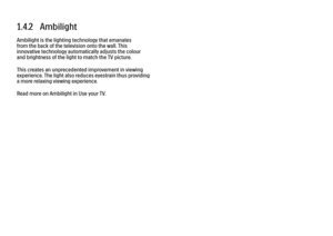 Page 291.4.2   AmbilightAmbilight is the lighting technology that emanates
from the back of the television onto the wall. This
innovative technology automatically adjusts the colour
and brightness of the light to match the TV picture.
This creates an unprecedented improvement in viewing
experience. The light also reduces eyestrain thus providing
a more relaxing viewing experience.
Read more on Ambilight in Use your TV.
 