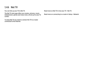 Page 331.4.6   Net TVYou can link up your TV to Net TV.
The Net TV start page offers you movies, pictures, music,
infotainment, games and many more, all set up for your TV
screen.
To enjoy Net TV you need to connect the TV to a router
connected to the Internet.
Read more on Net TV in Use your TV > Net TV.
Read more on connecting to a router in Setup > Network.
 