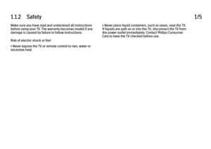 Page 51.1.2      Safety1/5Make sure you have read and understood all instructions
before using your TV. The warranty becomes invalid if any
damage is caused by failure to follow instructions.
Risk of electric shock or fire!
• Never expose the TV or remote control to rain, water or
excessive heat.
• Never place liquid containers, such as vases, near the TV.
If liquids are spilt on or into the TV, disconnect the TV from
the power outlet immediately. Contact Philips Consumer
Care to have the TV checked before use.
 