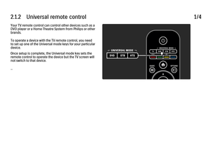 Page 442.1.2      Universal  remote  control1/4Your TV remote control can control other devices such as a
DVD player or a Home Theatre System from Philips or other
brands.
To operate a device with the TV remote control, you need
to set up one of the Universal mode keys for your particular
device.
Once setup is complete, the Universal mode key sets the
remote control to operate the device but the TV screen will
not switch to that device.
...
 