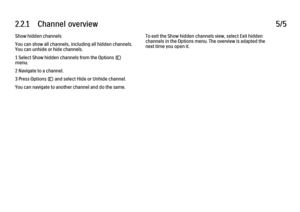 Page 792.2.1      Channel  overview5/5Show hidden channels
You can show all channels, including all hidden channels.
You can unhide or hide channels.
1 Select Show hidden channels from the Options o
menu.
2 Navigate to a channel.
3 Press Options o and select Hide or Unhide channel.
You can navigate to another channel and do the same.
To exit the Show hidden channels view, select Exit hidden
channels in the Options menu. The overview is adapted the
next time you open it.
 