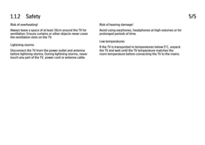 Page 91.1.2      Safety5/5Risk of overheating!
Always leave a space of at least 10cm around the TV for
ventilation. Ensure curtains or other objects never cover
the ventilation slots on the TV.
Lightning storms
Disconnect the TV from the power outlet and antenna
before lightning storms. During lightning storms, never
touch any part of the TV, power cord or antenna cable.
Risk of hearing damage!
Avoid using earphones, headphones at high volumes or for
prolonged periods of time.
Low temperatures
If the TV is...