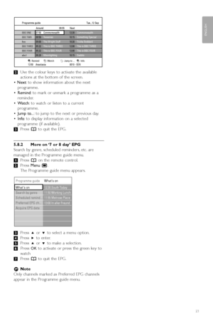 Page 25®Use the colour keys to activate the available
actions at the bottom of the screen.
•  Next :to show information about the next
programme.
• Remind :to mark or unmark a programme as a
reminder.
• W atch :to watch or listen to a current
programme.
• Jump to.. .: to jump to the next or previous day.
• Info :to display information on a selected
programme (if available).
Ò Press  ato quit the EPG.
5.8.2 More on ‘7 or 8 day’ EPG
Search by genre, scheduled reminders, etc. are
managed in the Programme guide...