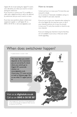 Page 5957
ENGLISH
When does switchover happen? 
*Calls charged at BT rate of 3p pr minute daytime and  1p per minute evenings and weekends. Rates may vary  for calls from non-BT lines.
Visit us at digitaluk.co.uk
Call us on0845 6 50 50 50*
* Copeland switches on October 17, 2007
The exact date you switch
depends on the transmitter
you are served by. To check
when you switch, go to
Digital UKs postcode
checker on
www.digitaluk.co.uk. 
Check your ITV news service
or look at Teletext page 106
to see what TV region...