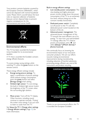 Page 11     
EN           11   
English
 
 
Your product contains batteries covered by 
the European Directive 2006/66/EC, which 
cannot be disposed with normal household 
waste. Please inform yourself about the local 
rules on separate collection of batteries 
because correct disposal helps to prevent 
negative consequences for the 
environmental and human health. 
  
Environmental efforts 
This TV has been awarded the European 
Union Ecolabel for its environmental 
qualities. 
A TV that is awarded the...