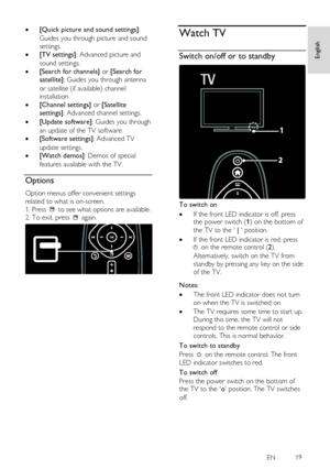 Page 19     
EN           19   
English
 
 [Quick picture and sound settings]: 
Guides you through picture and sound 
settings. 
 [TV settings]: Advanced picture and 
sound settings. 
 [Search for channels] or [Search for 
satellite]: Guides you through antenna 
or satellite (if available) channel 
installation. 
 [Channel settings] or [Satellite 
settings]: Advanced channel settings. 
 [Update software]: Guides you through 
an update of the TV software. 
 [Software settings]: Advanced TV 
update...