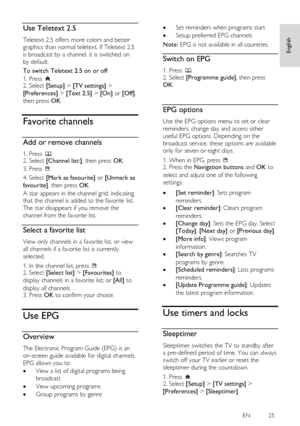 Page 25     
EN           25   
English
 Use Teletext 2.5 NonPu bl i sh 
Teletext 2.5 offers more colors and better 
graphics than normal teletext. If Teletext 2.5 
is broadcast by a channel, it is switched on 
by default. 
To switch Teletext 2.5 on or off 
1. Press . 2. Select [Setup] > [TV settings] > 
[Preferences] > [Text 2.5] > [On] or [Off], 
then press OK.  
Favorite channels 
Add or remove channels NonPu bl i sh 
1. Press . 2. Select [Channel list:], then press OK. 
3. Press . 
4. Select [Mark as...