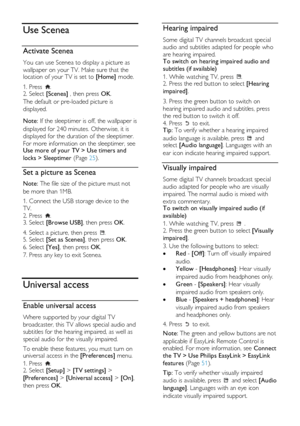 Page 28  
EN           28           
Use Scenea 
Activate Scenea NonPu bl i sh 
You can use Scenea to display a picture as 
wallpaper on your TV. Make sure that the location of your TV is set to [Home] mode. 
1. Press . 2. Select [Scenea] , then press OK. 
The default or pre-loaded picture is 
displayed.   
Note: If the sleeptimer is off, the wallpaper is 
displayed for 240 minutes. Otherwise, it is 
displayed for the duration of the sleeptimer. 
For more information on the sleeptimer, see Use more of your TV >...