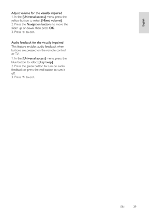 Page 29     
EN           29   
English
 
Adjust volume for the visually impaired 
1. In the [Universal access] menu, press the 
yellow button to select [Mixed volume]. 
2. Press the Navigation buttons to move the 
slider up or down, then press OK. 
3. Press  to exit.     
   
Audio feedback for the visually impaired 
This feature enables audio feedback when 
buttons are pressed on the remote control 
or TV. 
1. In the [Universal access] menu, press the 
blue button to select [Key beep]. 
2. Press the green...