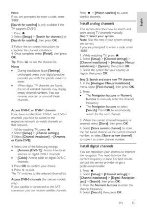 Page 33     
EN           33   
English
 
Note:  
If you are prompted to enter a code, enter 
8888. 
[Search for satellite] is only available if the 
TV supports DVB-S.  
1. Press . 2. Select [Setup] > [Search for channels] or 
[Search for satellite], then press OK.    
3. Follow the on-screen instructions to 
complete the channel installation.  4. Once complete, select [Finish], then press 
OK. 
Tip: Press  to see the channel list. 
Notes 
 During installation, leave [Settings] 
unchanged unless your digital...