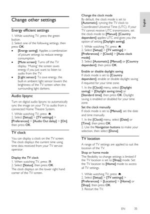 Page 35     
EN           35   
English
 
 
Change other settings 
Energy efficient settings 
1. While watching TV, press the green 
button. 
2. Select one of the following settings, then press OK: 
 [Energy saving]: Applies a combination 
of picture settings to reduce energy 
consumption. 
 [Mute screen]: Turns off the TV 
display. Muting the screen saves 
energy if you just want to listen to 
audio from the TV. 
 [Light sensor]: To save energy, the 
built-in ambient light sensor lowers the 
brightness of...