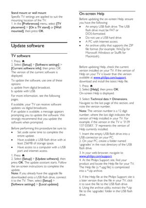 Page 36  
EN           36           
Stand mount or wall mount 
Specific TV settings are applied to suit the 
mounting location of the TV. 1. In the [Preferences] menu, select [TV 
placement] > [On a TV stand] or [Wall 
mounted], then press OK. 
  
Update software 
TV software 
1. Press . 2. Select [Setup] > [Software settings] > 
[Current software info], then press OK.  
The version of the current software is 
displayed. 
To update the software, use one of these 
options: 
a. update from digital broadcast. 
b....