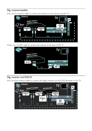 Page 44  
EN           44           
Dig. receiver/satellite 
First, use two antenna cables to connect the antenna to the receiver and the TV. 
   
Finally, use a SCART cable to connect the receiver to the back of the TV. 
  
Dig. receiver and DVD-R 
First, use three antenna cables to connect the digital receiver and the DVD Recorder to the TV. 
 
    