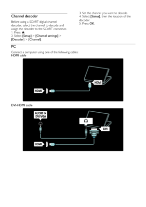 Page 50  
EN           50           
Channel decoder NonPu bl i sh 
Before using a SCART digital channel 
decoder, select the channel to decode and 
assign the decoder to the SCART connector. 
1. Press . 2. Select [Setup] > [Channel settings] > 
[Decoder] > [Channel]. 
3. Set the channel you want to decode. 4. Select [Status], then the location of the 
decoder. 5. Press OK.  
PC NonPu bl i sh 
Connect a computer using one of the following cables: HDMI cable 
   
DVI-HDMI cable 
 
   