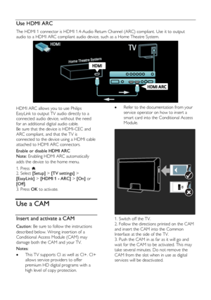 Page 54  
EN           54           
Use HDMI ARC NonPu bl i sh 
The HDMI 1 connector is HDMI 1.4-Audio Return Channel (ARC) compliant. Use it to output 
audio to a HDMI ARC compliant audio device, such as a Home Theatre System. 
  
HDMI ARC allows you to use Philips 
EasyLink to output TV audio directly to a 
connected audio device, without the need 
for an additional digital audio cable.  
Be sure that the device is HDMI-CEC and 
ARC compliant, and that the TV is 
connected to the device using a HDMI cable...