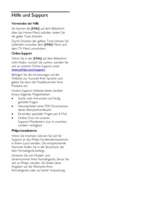 Page 12  
DE           12       
Hilfe und Support 
Verwenden der Hilfe 
Sie können die [Hilfe] auf dem Bildschirm 
über das Home-Menü aufrufen, indem Sie 
die gelbe Taste drücken.  
Durch Drücken der gelben Taste können Sie außerdem zwischen dem [Hilfe]-Menü und 
dem TV-Menü umschalten.  
Online-Support 
Wenn Sie in der [Hilfe] auf dem Bildschirm 
nicht finden, wonach Sie suchen, wenden Sie 
sich an unseren Online-Support unter www.philips.com/support.  
Befolgen Sie die Anweisungen auf der 
Website zur...