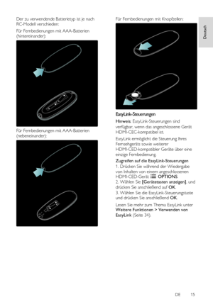 Page 15     
DE           15   
Deutsch
 Der zu verwendende Batterietyp ist je nach 
RC-Modell verschieden: 
Für Fernbedienungen mit AAA-Batterien 
(hintereinander): 
 
Für Fernbedienungen mit AAA-Batterien 
(nebeneinander): 
 
Für Fernbedienungen mit Knopfzellen: 
  
EasyLink-Steuerungen 
Hinweis: EasyLink-Steuerungen sind 
verfügbar, wenn das angeschlossene Gerät 
HDMI-CEC-kompatibel ist. 
EasyLink ermöglicht die Steuerung Ihres 
Fernsehgeräts sowie weiterer 
HDMI-CED-kompatibler Geräte über eine 
einzige...