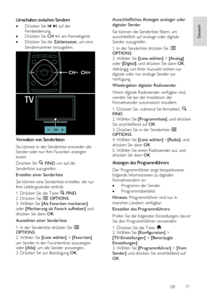 Page 17     
DE           17   
Deutsch
 Umschalten zwischen Sendern 
 Drücken Sie   auf der 
Fernbedienung. 
 Drücken Sie CH +/- am Fernsehgerät. 
 Drücken Sie die Zahlentasten, um eine 
Sendernummer einzugeben. 
  
Verwalten von Senderlisten 
Sie können in der Senderliste entweder alle 
Sender oder nur Ihre Favoriten anzeigen 
lassen. 
Drücken Sie  FIND, um auf die 
Senderliste zuzugreifen. 
Erstellen einer Senderliste 
Sie können eine Senderliste erstellen, die nur 
Ihre Lieblingssender enthält.  
1....