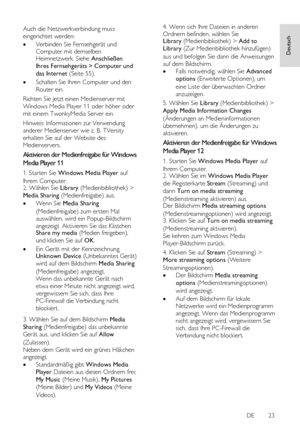 Page 23     
DE           23   
Deutsch
 Auch die Netzwerkverbindung muss 
eingerichtet werden: 
 Verbinden Sie Fernsehgerät und 
Computer mit demselben Heimnetzwerk. Siehe Anschließen 
Ihres Fernsehgeräts > Computer und 
das Internet (Seite 55). 
 Schalten Sie Ihren Computer und den 
Router ein. 
Richten Sie jetzt einen Medienserver mit 
Windows Media Player 11 oder höher oder 
mit einem TwonkyMedia Server ein. 
Hinweis: Informationen zur Verwendung 
anderer Medienserver wie z. B. TVersity 
erhalten Sie auf...