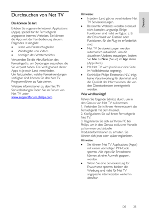 Page 25     
DE           25   
Deutsch
 Durchsuchen von Net TV 
Das können Sie tun: 
Erleben Sie sogenannte Internet Applications 
(Apps), speziell für Ihr Fernsehgerät 
angepasste Internet-Websites. Sie können 
die Apps mit der Fernbedienung steuern. 
Folgendes ist möglich: 
 Lesen von Presseschlagzeilen 
 Wiedergabe von Videos 
 Anzeigen des Wetterberichts 
Verwenden Sie die Abruffunktion des 
Fernsehgeräts, um Sendungen anzusehen, die 
Sie verpasst haben. Die Verfügbarkeit dieser 
Apps ist je nach Land...