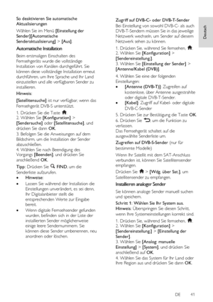 Page 41     
DE           41   
Deutsch
 
So deaktivieren Sie automatische 
Aktualisierungen 
Wählen Sie im Menü [Einstellung der 
Sender][Automatische 
Senderaktualisierung] > [Aus]. 
Automatische Installation 
Beim erstmaligen Einschalten des 
Fernsehgeräts wurde die vollständige 
Installation von Kanälen durchgeführt. Sie 
können diese vollständige Installation erneut 
durchführen, um Ihre Sprache und Ihr Land 
einzustellen und alle verfügbaren Sender zu 
installieren.  
Hinweis: 
[Satellitensuche] ist nur...