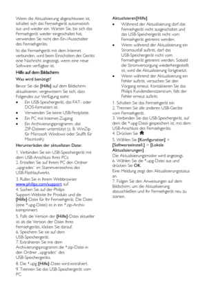 Page 44  
DE           44       
Wenn die Aktualisierung abgeschlossen ist, 
schaltet sich das Fernsehgerät automatisch 
aus und wieder ein. Warten Sie, bis sich das 
Fernsehgerät wieder eingeschaltet hat; 
verwenden Sie nicht den Ein-/Ausschalter 
des Fernsehgeräts. 
Ist das Fernsehgerät mit dem Internet 
verbunden, wird beim Einschalten des Geräts 
eine Nachricht angezeigt, wenn eine neue 
Software verfügbar ist. 
Hilfe auf dem Bildschirm 
Was wird benötigt? 
Bevor Sie die [Hilfe] auf dem Bildschirm...