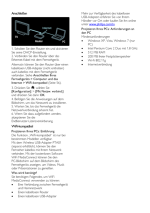 Page 56  
DE           56       
Anschließen  
 
1. Schalten Sie den Router ein und aktivieren 
Sie seine DHCP-Einstellung. 
2. Verbinden Sie den Router über das 
Ethernet-Kabel mit dem Fernsehgerät. 
Alternativ können Sie den Router über einen 
kabellosen USB-Adapter (nicht enthalten) 
auch kabellos mit dem Fernsehgerät verbinden. Siehe Anschließen Ihres 
Fernsehgeräts > Computer und das 
Internet > WiFi-kompatibel (Seite 56). 
3. Drücken Sie , wählen Sie [Konfiguration] > [Mit Netzw. verbind.] 
und drücken...