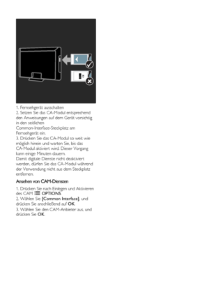 Page 58  
DE           58       
 
 
1. Fernsehgerät ausschalten 
2. Setzen Sie das CA-Modul entsprechend 
den Anweisungen auf dem Gerät vorsichtig 
in den seitlichen 
Common-Interface-Steckplatz am 
Fernsehgerät ein. 
3. Drücken Sie das CA-Modul so weit wie 
möglich hinein und warten Sie, bis das 
CA-Modul aktiviert wird. Dieser Vorgang 
kann einige Minuten dauern.    
Damit digitale Dienste nicht deaktiviert 
werden, dürfen Sie das CA-Modul während 
der Verwendung nicht aus dem Steckplatz 
entfernen....