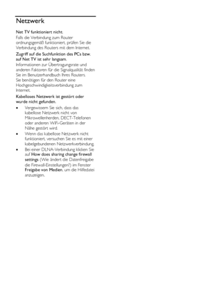 Page 62  
DE           62       
Netzwerk 
Net TV funktioniert nicht. 
Falls die Verbindung zum Router 
ordnungsgemäß funktioniert, prüfen Sie die 
Verbindung des Routers mit dem Internet. 
Zugriff auf die Suchfunktion des PCs bzw. 
auf Net TV ist sehr langsam. 
Informationen zur Übertragungsrate und 
anderen Faktoren für die Signalqualität finden 
Sie im Benutzerhandbuch Ihres Routers. 
Sie benötigen für den Router eine 
Hochgeschwindigkeitsverbindung zum 
Internet. 
Kabelloses Netzwerk ist gestört oder 
wurde...