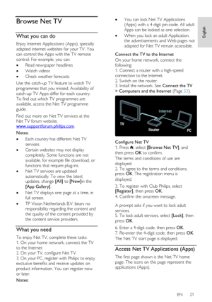 Page 21     
EN      21   
English
 Browse Net TV 
What you can do 
Enjoy Internet Applications (Apps), specially 
adapted internet websites for your TV. You 
can control the Apps with the TV remote 
control. For example, you can: 
 Read newspaper headlines 
 Watch videos 
 Check weather forecasts 
Use the catch-up TV feature to watch TV 
programmes that you missed. Availability of 
catch-up TV Apps differ for each country.     
To find out which TV programmes are 
available, access the Net TV programme...