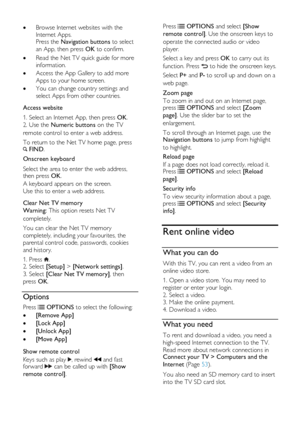 Page 22  
EN      22       
 Browse Internet websites with the 
Internet Apps. Press the Navigation buttons to select 
an App, then press OK to confirm. 
 Read the Net TV quick guide for more 
information. 
 Access the App Gallery to add more 
Apps to your home screen. 
 You can change country settings and 
select Apps from other countries.      
Access website 
1. Select an Internet App, then press OK. 
2. Use the Numeric buttons on the TV 
remote control to enter a web address. 
To return to the Net TV...