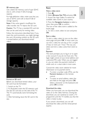 Page 23     
EN      23   
English
 
SD memory size 
Use a blank SD memory card of type SDHC 
class 6, with at least 4 GB of storage 
capacity.  
For high-definition video, make sure that you 
use an SDHC card with at least 8 GB of 
storage capacity. 
Note: If the write speed is insufficient for 
video transfer, the TV rejects the SD card.  
Caution: This TV has a standard SD card slot 
that can be used only for renting video.  
Follow the instructions described here. If you 
insert the card incorrectly, you...