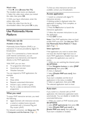 Page 24  
EN      24       
Watch video 
1. Press , select [Browse Net TV]. 
The installed video stores are displayed. 
2. Select the video store where you rented the video, then press OK.  
3. With your log-in information, enter the 
online video store. 
4. Select the video from the list of downloaded videos, then press OK to play.  
Use Multimedia Home 
Platform 
What you can do 
Available in Italy only 
Multimedia Home Platform (MHP) is an 
interactive TV service provided by digital TV 
broadcasters.  
If...