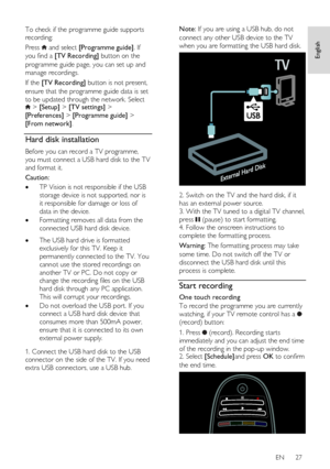 Page 27     
EN      27   
English
 
To check if the programme guide supports 
recording: 
Press  and select [Programme guide]. If 
you find a [TV Recording] button on the 
programme guide page, you can set up and 
manage recordings. 
If the [TV Recording] button is not present, 
ensure that the programme guide data is set 
to be updated through the network. Select  > [Setup] > [TV settings] > 
[Preferences] > [Programme guide] > 
[From network]. 
Hard disk installation 
Before you can record a TV programme,...