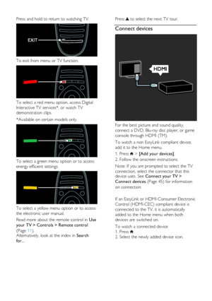 Page 4  
EN      4       
Press and hold to return to watching TV.  
 
To exit from menu or TV function.  
 
To select a red menu option, access Digital 
Interactive TV services*, or watch TV 
demonstration clips. 
*Available on certain models only.  
 
To select a green menu option or to access 
energy efficient settings.  
 
To select a yellow menu option or to access 
the electronic user manual. 
Read more about the remote control in Use 
your TV > Controls > Remote control 
(Page 11). Alternatively, look...