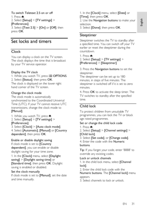 Page 31     
EN      31   
English
 
To switch Teletext 2.5 on or off 
1. Press . 2. Select [Setup] > [TV settings] > 
[Preferences]. 
3. Select [Text 2.5] > [On] or [Off], then 
press OK.  
Set locks and timers 
Clock 
You can display a clock on the TV screen. 
The clock displays the time that is broadcast 
by your TV service operator. 
 
Display the TV clock 
1. While you watch TV, press  OPTIONS. 
2. Select [Status], then press OK.   
The clock is displayed on the lower right 
hand corner of the TV screen....