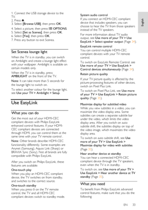 Page 33     
EN      33   
English
 
1. Connect the USB storage device to the 
TV. 
2. Press . 3. Select [Browse USB], then press OK. 
4. Select a picture, then press  OPTIONS. 
5. Select [Set as Scenea], then press OK. 
6. Select [Yes], then press OK. 
7. Press any button to exit Scenea. 
  
Set Scenea lounge light 
When the TV is in standby, you can switch 
on Ambilight and create a lounge light effect 
with your wallpaper. Ambilight is available on 
certain models only. 
When the TV is in standby, press...