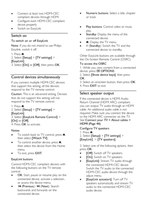 Page 34  
EN      34       
 Connect at least two HDMI-CEC 
compliant devices through HDMI 
 Configure each HDMI-CEC compliant 
device properly 
 Switch on EasyLink  
Switch on 
To switch on or off EasyLink 
Note: If you do not intend to use Philips 
Easylink, switch it off.  
1. Press . 2. Select [Setup] > [TV settings] > 
[EasyLink]. 
3. Select [On] or [Off], then press OK. 
  
Control devices simultaneously 
If you connect multiple HDMI-CEC devices 
that support this setting, all the devices 
respond to...