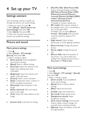 Page 36  
EN      36       
4 Set up your TV 
Settings assistant 
Use the settings assistant to guide you 
through the picture and sound settings. 
1. While you watch TV, press . 2. Select [Setup] > [Quick picture and 
sound settings], then press OK. 
3. Select [Start], then press OK.   
4. Follow the onscreen instructions to 
choose your preferred settings.  
Picture and sound 
More picture settings 
1. Press . 2. Select [Setup] > [TV settings] > 
[Picture], then press OK. 
3. Select a setting to adjust: 
...