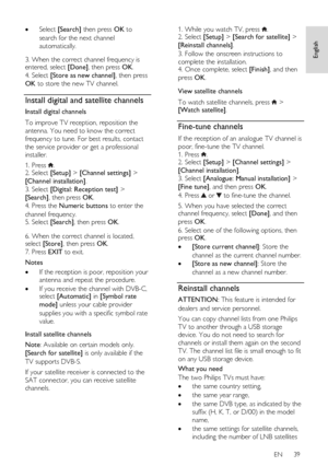 Page 39     
EN      39   
English
 
 Select [Search] then press OK to 
search for the next channel 
automatically.   
3. When the correct channel frequency is entered, select [Done], then press OK. 
4. Select [Store as new channel], then press 
OK to store the new TV channel.  
Install digital and satellite channels 
Install digital channels 
To improve TV reception, reposition the 
antenna. You need to know the correct 
frequency to tune. For best results, contact 
the service provider or get a professional...