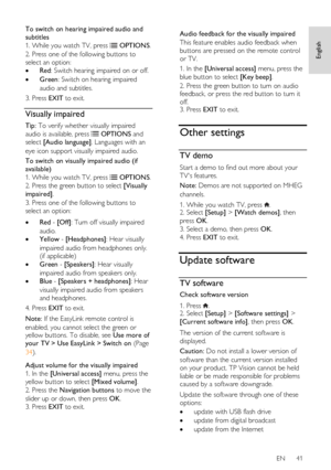 Page 41     
EN      41   
English
 
To switch on hearing impaired audio and 
subtitles 
1. While you watch TV, press  OPTIONS. 
2. Press one of the following buttons to 
select an option: 
 Red: Switch hearing impaired on or off. 
 Green: Switch on hearing impaired 
audio and subtitles. 
3. Press EXIT to exit. 
Visually impaired 
Tip: To verify whether visually impaired 
audio is available, press  OPTIONS and 
select [Audio language]. Languages with an 
eye icon support visually impaired audio. 
To switch on...