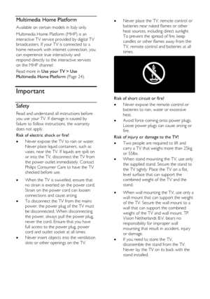 Page 6  
EN      6       
Multimedia Home Platform 
Available on certain models in Italy only. 
Multimedia Home Platform (MHP) is an 
interactive TV service provided by digital TV 
broadcasters. If your TV is connected to a 
home network with internet connection, you 
can experience true interactivity and 
respond directly to the interactive services 
on the MHP channel. 
Read more in Use your TV > Use 
Multimedia Home Platform (Page 24).   
Important 
Safety 
Read and understand all instructions before 
you...