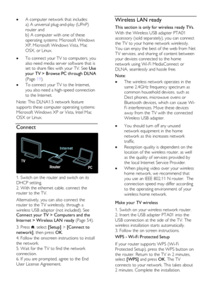 Page 54  
EN      54       
 A computer network that includes: 
a) A universal plug-and-play (UPnP) 
router and  
b) A computer with one of these 
operating systems: Microsoft Windows 
XP, Microsoft Windows Vista, Mac 
OSX, or Linux.      To connect your TV to computers, you 
also need media server software that is set to share files with your TV. See Use 
your TV > Browse PC through DLNA 
(Page 19). 
 To connect your TV to the Internet, 
you also need a high-speed connection 
to the Internet. 
Note: This...